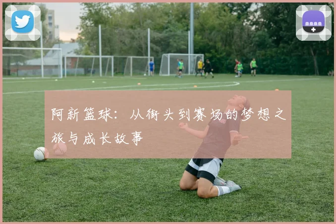 阿新篮球：从街头到赛场的梦想之旅与成长故事