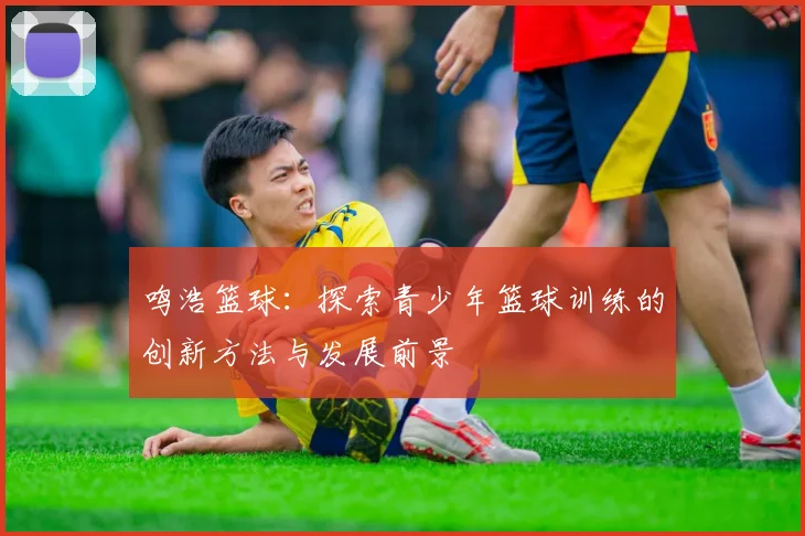 鸣浩篮球：探索青少年篮球训练的创新方法与发展前景