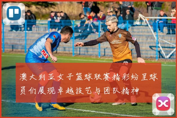 澳大利亚女子篮球联赛精彩纷呈球员们展现卓越技艺与团队精神