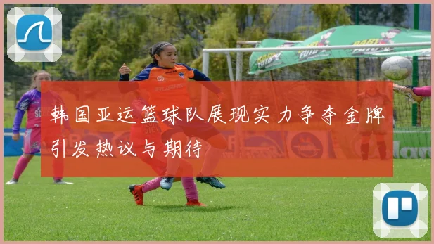 韩国亚运篮球队展现实力争夺金牌引发热议与期待