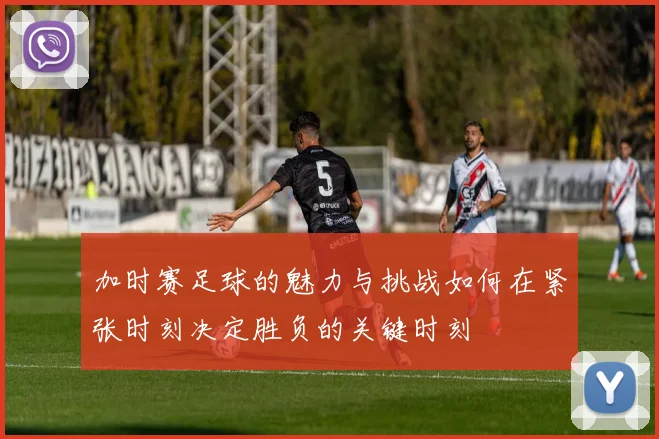 加时赛足球的魅力与挑战如何在紧张时刻决定胜负的关键时刻