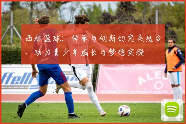 西林篮球：传承与创新的完美结合，助力青少年成长与梦想实现