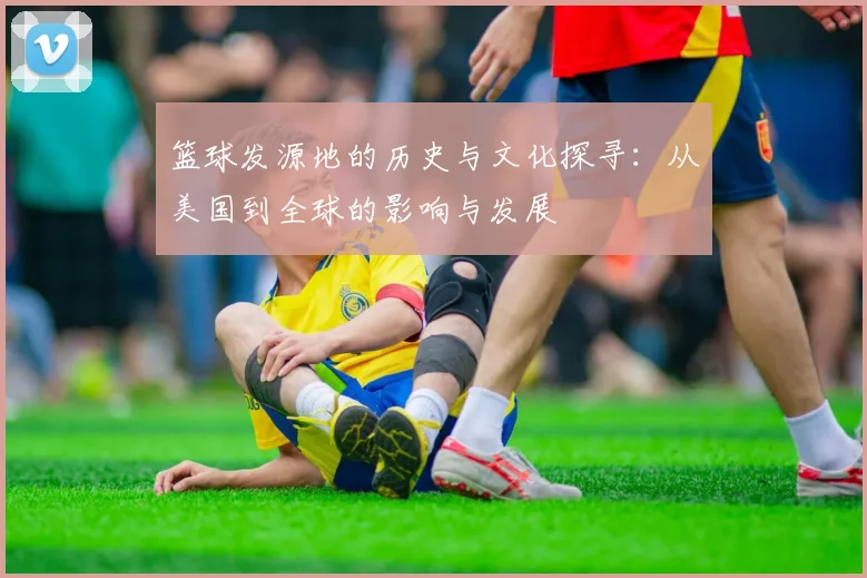 篮球发源地的历史与文化探寻：从美国到全球的影响与发展