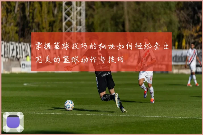 掌握篮球技巧的秘诀如何轻松套出完美的篮球动作与技巧