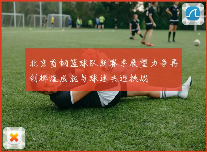 北京首钢篮球队新赛季展望力争再创辉煌成就与球迷共迎挑战
