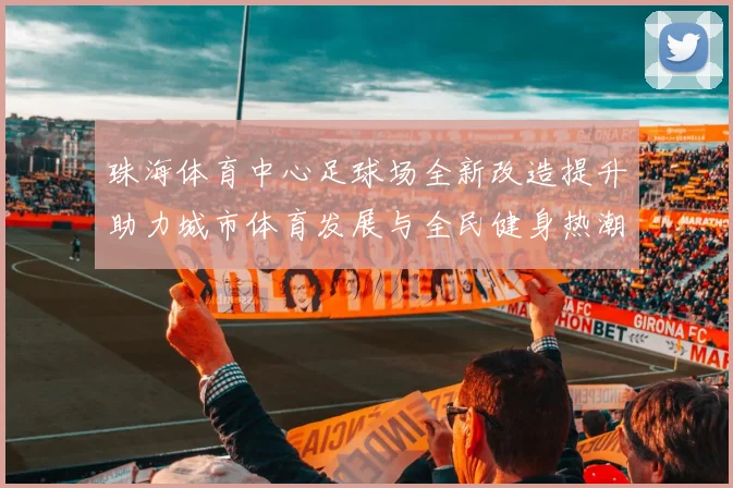 珠海体育中心足球场全新改造提升助力城市体育发展与全民健身热潮